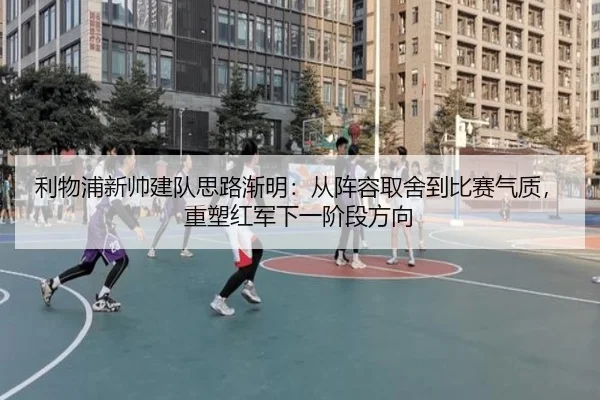 利物浦新帅建队思路渐明：从阵容取舍到比赛气质，重塑红军下一阶段方向